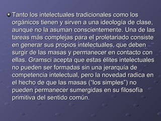 Tanto los intelectuales tradicionales como los orgánicos tienen y sirven a una ideología de clase, aunque no la asuman conscientemente. Una de las tareas más complejas para el proletariado consiste en generar sus propios intelectuales, que deben surgir de las masas y permanecer en contacto con ellas. Gramsci acepta que estas élites intelectuales no pueden ser formadas sin una jerarquía de competencia intelectual, pero la novedad radica en el hecho de que las masas (“los simples”) no pueden permanecer sumergidas en su filosofía primitiva del sentido común. 