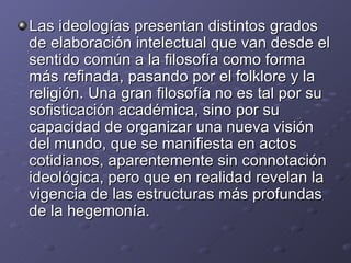 Las ideologías presentan distintos grados de elaboración intelectual que van desde el sentido común a la filosofía como forma más refinada, pasando por el folklore y la religión. Una gran filosofía no es tal por su sofisticación académica, sino por su capacidad de organizar una nueva visión del mundo, que se manifiesta en actos cotidianos, aparentemente sin connotación ideológica, pero que en realidad revelan la vigencia de las estructuras más profundas de la hegemonía. 