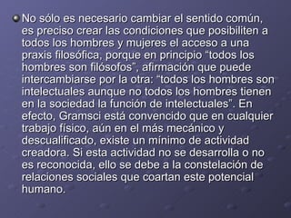 No sólo es necesario cambiar el sentido común, es preciso crear las condiciones que posibiliten a todos los hombres y mujeres el acceso a una praxis filosófica, porque en principio “todos los hombres son filósofos”, afirmación que puede intercambiarse por la otra: “todos los hombres son intelectuales aunque no todos los hombres tienen en la sociedad la función de intelectuales”. En efecto, Gramsci está convencido que en cualquier trabajo físico, aún en el más mecánico y descualificado, existe un mínimo de actividad creadora. Si esta actividad no se desarrolla o no es reconocida, ello se debe a la constelación de relaciones sociales que coartan este potencial humano. 