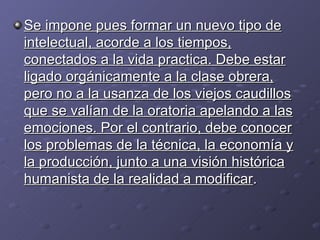 Se impone pues formar un nuevo tipo de intelectual, acorde a los tiempos, conectados a la vida practica. Debe estar ligado orgánicamente a la clase obrera, pero no a la usanza de los viejos caudillos que se valían de la oratoria apelando a las emociones. Por el contrario, debe conocer los problemas de la técnica, la economía y la producción, junto a una visión histórica humanista de la realidad a modificar .  