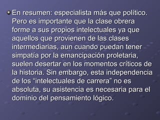 En resumen: especialista más que político. Pero es importante que la clase obrera forme a sus propios intelectuales ya que aquellos que provienen de las clases intermediarias, aun cuando puedan tener simpatía por la emancipación proletaria, suelen desertar en los momentos críticos de la historia. Sin embargo, esta independencia de los “intelectuales de carrera” no es absoluta, su asistencia es necesaria para el dominio del pensamiento lógico. 