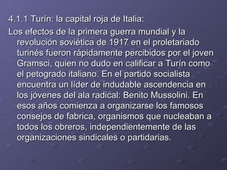 4.1.1 Turín: la capital roja de Italia: Los efectos de la primera guerra mundial y la revolución soviética de 1917 en el proletariado turinés fueron rápidamente percibidos por el joven Gramsci, quien no dudo en calificar a Turín como el petogrado italiano. En el partido socialista encuentra un líder de indudable ascendencia en los jóvenes del ala radical: Benito Mussolini. En esos años comienza a organizarse los famosos consejos de fabrica, organismos que nucleaban a todos los obreros, independientemente de las organizaciones sindicales o partidarias. 