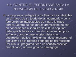 4.5. CONTRA EL ESPONTANEISMO: LA PEDAGOGÍA DE LA EXIGENCIA La propuesta pedagógica de Gramsci es inteligible en el marco de su teoría de la hegemonía y de la formación de intelectuales de y para la clase obrera. Dentro de ese marco gramsciano no cae en concesiones ni idealiza “la cultura popular”. Sabe que la tarea es dura, durísima en tiempo y esfuerzo, porque urge acortar distancias, desarrollar hábitos inexistentes, desenmascarar el populismo de la retórica pedagógica del fascismo. Por ello, su programa tiene un sentido ascético, disciplinario, sin una gota de demagogia. 