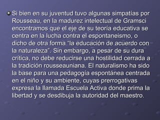 Si bien en su juventud tuvo algunas simpatías por Rousseau, en la madurez intelectual de Gramsci encontramos que el eje de su teoría educativa se centra en la lucha contra el espontaneismo, o dicho de otra forma “la educación de acuerdo con la naturaleza”. Sin embargo, a pesar de su dura crítica, no debe reducirse una hostilidad cerrada a la tradición rousseauniana. El naturalismo ha sido la base para una pedagogía espontánea centrada en el niño y su ambiente, cuyas prerrogativas expresa la llamada Escuela Activa donde prima la libertad y se desdibuja la autoridad del maestro. 