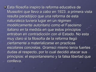 Esta filosofía inspiro la reforma educativa de Mussolini que llevo a cabo en 1923. a primera vista resulta paradójico que una reforma de esta naturaleza tuviera lugar en un régimen modélicamente autoritario como el Fascismo italiano en la medida en que estos principios entraban en contradicción con el Estado. No esta muy claro si la filosofía de la reforma llegó ciertamente a materializarse en practicas escolares concretas. Gramsci mismo tenía fuertes dudas al respecto, por lo cual decidió atacar sus principios: el espontaneismo y la falsa libertad que conlleva. 
