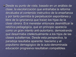 Desde su punto de vista, basado en un análisis de clase, la escolarización que entrañaba la reforma devaluaba el contenido instructivo de la enseñanza y por tanto permitía la perpetuación espontánea y libre de la ignorancia que traían los hijos de la clase obrera. Era menester entonces desmitificar la retórica pedagógica, que en principio aparecía como un gran intento anti-autoritario, demostrando que desarmaba intelectualmente a los hijos de las clases subalternas. Desde esta perspectiva, la paradoja resultaba aparente: fascismo y el populismo demagógico de la auto-denominada educación progresiva resultaban compatibles. 