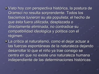 Visto hoy con perspectiva histórica, la postura de Gramsci no resulta sorprendente. Todos los fascismos tuvieron su ala populista; el hecho de que ésta fuera utilizada, desplazada o directamente eliminada, no contradice su compatibilidad ideológica y política con el régimen.  La crítica al naturalismo, como el dejar actuar a las fuerzas espontáneas de la naturaleza dejando desarrollar lo que el niño ya trae consigo se centra en que no existe una naturaleza humana independiente de las determinaciones históricas. 
