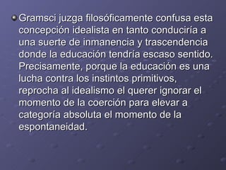 Gramsci juzga filosóficamente confusa esta concepción idealista en tanto conduciría a una suerte de inmanencia y trascendencia donde la educación tendría escaso sentido. Precisamente, porque la educación es una lucha contra los instintos primitivos, reprocha al idealismo el querer ignorar el momento de la coerción para elevar a  categoría absoluta el momento de la espontaneidad. 