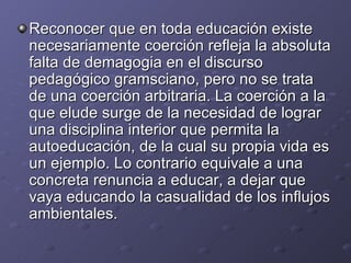Reconocer que en toda educación existe necesariamente coerción refleja la absoluta falta de demagogia en el discurso pedagógico gramsciano, pero no se trata de una coerción arbitraria. La coerción a la que elude surge de la necesidad de lograr una disciplina interior que permita la autoeducación, de la cual su propia vida es un ejemplo. Lo contrario equivale a una concreta renuncia a educar, a dejar que vaya educando la casualidad de los influjos ambientales. 