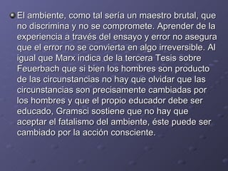 El ambiente, como tal sería un maestro brutal, que no discrimina y no se compromete. Aprender de la experiencia a través del ensayo y error no asegura que el error no se convierta en algo irreversible. Al igual que Marx indica de la tercera Tesis sobre Feuerbach que si bien los hombres son producto de las circunstancias no hay que olvidar que las circunstancias son precisamente cambiadas por los hombres y que el propio educador debe ser educado, Gramsci sostiene que no hay que aceptar el fatalismo del ambiente, éste puede ser cambiado por la acción consciente. 