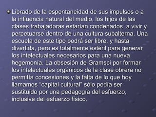 Librado de la espontaneidad de sus impulsos o a la influencia natural del medio, los hijos de las clases trabajadoras estarían condenados  a vivir y perpetuarse dentro de una cultura subalterna. Una escuela de este tipo podrá ser libre, y hasta divertida, pero es totalmente estéril para generar los intelectuales necesarios para una nueva hegemonía. La obsesión de Gramsci por formar los intelectuales orgánicos de la clase obrera no permitía concesiones y la falta de lo que hoy llamamos “capital cultural” sólo podía ser sustituido por una pedagogía del esfuerzo, inclusive del esfuerzo físico. 