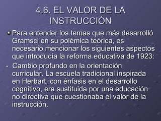 4.6. EL VALOR DE LA INSTRUCCIÓN Para entender los temas que más desarrolló Gramsci en su polémica teórica, es necesario mencionar los siguientes aspectos que introducía la reforma educativa de 1923: -  Cambio profundo en la orientación curricular. La escuela tradicional inspirada en Herbart, con énfasis en el desarrollo cognitivo, era sustituida por una educación no directiva que cuestionaba el valor de la instrucción. 