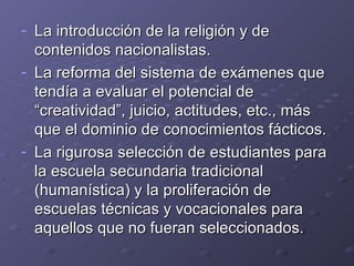 La introducción de la religión y de contenidos nacionalistas. La reforma del sistema de exámenes que tendía a evaluar el potencial de “creatividad”, juicio, actitudes, etc., más que el dominio de conocimientos fácticos. La rigurosa selección de estudiantes para la escuela secundaria tradicional (humanística) y la proliferación de escuelas técnicas y vocacionales para aquellos que no fueran seleccionados. 