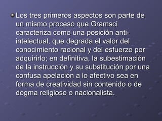 Los tres primeros aspectos son parte de un mismo proceso que Gramsci caracteriza como una posición anti-intelectual, que degrada el valor del conocimiento racional y del esfuerzo por adquirirlo; en definitiva, la subestimación de la instrucción y su substitución por una confusa apelación a lo afectivo sea en forma de creatividad sin contenido o de dogma religioso o nacionalista. 
