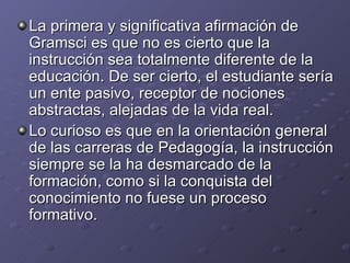 La primera y significativa afirmación de Gramsci es que no es cierto que la instrucción sea totalmente diferente de la educación. De ser cierto, el estudiante sería un ente pasivo, receptor de nociones abstractas, alejadas de la vida real. Lo curioso es que en la orientación general de las carreras de Pedagogía, la instrucción siempre se la ha desmarcado de la formación, como si la conquista del conocimiento no fuese un proceso formativo.  
