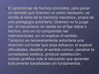 El aprendizaje de hechos concretos, para poner un ejemplo que Gramsci ve como necesario, se remite al reino de la memoria mecánica, propia de una pedagogía autoritaria. Gramsci no lo juzga así, el mecanismo no reside en el fijar datos o hechos, sino en no comprender las interrelaciones, en no explicar el sentido. Tampoco es necesariamente autoritaria una dirección curricular que exija esfuerzo; el superar dificultades, desafiar el sentido común, penetrar la complejidad estética, produce satisfacción, incluso gratifica más al educando que aprender lúdicamente banalidades sin fundamentos. 