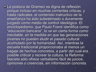 La postura de Gramsci es digna de reflexión porque incluso en muchas corrientes criticas, y hasta radicales, el contenido instructivo de la enseñanza ha sido subestimado o duramente juzgado como medio de control ideológico. El enciclopedismo, que Paulo Freire identifica como “educación bancaria”, lo ve en cierta forma como inevitable, en la medida en que las generaciones jóvenes no pueden eludir el pasado cultural acumulado por la humanidad. Así, mientras la escuela tradicional proporcionaba al menos un bagaje de hechos concretos, a partir del cual era posible criticar y recrear la cultura, la Reforma fascista sólo ofrece verbalismo fácil de juicios, opiniones o creencias, sin información concreta. 