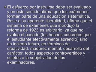 El esfuerzo por instruirse debe ser evaluado y en este sentido afirma que los exámenes forman parte de una educación sistemática. Pese a su aparente liberalidad, afirma que el sistema de exámenes que introdujo la reforma de 1923 es arbitrario, ya que no evalúa el pasado (los hechos concretos que el estudiante efectivamente aprendió) sino un incierto futuro, en términos de creatividad, madurez mental, desarrollo del carácter, todos aspectos controvertidos y sujetos a la subjetividad de los examinadores. 