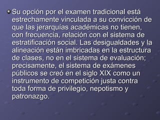 Su opción por el examen tradicional está estrechamente vinculada a su convicción de que las jerarquías académicas no tienen, con frecuencia, relación con el sistema de estratificación social. Las desigualdades y la alineación están imbricadas en la estructura de clases, no en el sistema de evaluación; precisamente, el sistema de exámenes públicos se creó en el siglo XIX como un instrumento de competición justa contra toda forma de privilegio, nepotismo y patronazgo. 