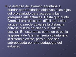 La defensa del examen apuntaba a brindar oportunidades objetivas a los hijos del proletariado para acceder a las jerarquías intelectuales. Hasta qué punto Gramsci era realista es difícil de decidir, ya que no puede obviarse la distancia entre la cultura de clase y la cultura escolar. En este tema, como en otros, la respuesta de Gramsci sería voluntarista: la distancia existe, pero puede ser sobrepasada por una pedagogía del esfuerzo. 