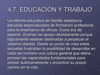 4.7. EDUCACIÓN Y TRABAJO La reforma educativa de Gentile establecía escuelas especializadas de formación profesional para la enseñanza de oficios. Como era de esperar, Gramsci se opuso rotundamente porque lógicamente estaban destinadas a perpetuar el sistema clasista. Desde su punto de vista estas escuelas frustraban la posibilidad de desarrollar en cada ser humano una cultura general que debía proveer las capacidades fundamentales para pensar autónomamente y encontrar su propio camino en la vida. 