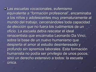 Las escuelas vocacionales, eufemismo equivalente a “formación profesional”, encaminaba a los niños y adolescentes muy prematuramente al mundo del trabajo, cercenándoles toda capacidad de elección que no fuera los rudimentos de un oficio. La escuela debía rescatar el ideal renacentista que encarnaba Leonardo Da Vinci, sobre la base de un nuevo humanismo que despierta el amor al estudio desinteresado y profundo sin apremios laborales. Esta formación humanista no podía ser privilegio de unos pocos, sino un derecho extensivo a todos: la escuela única. 