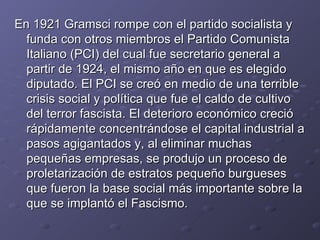 En 1921 Gramsci rompe con el partido socialista y funda con otros miembros el Partido Comunista Italiano (PCI) del cual fue secretario general a partir de 1924, el mismo año en que es elegido diputado. El PCI se creó en medio de una terrible crisis social y política que fue el caldo de cultivo del terror fascista. El deterioro económico creció rápidamente concentrándose el capital industrial a pasos agigantados y, al eliminar muchas pequeñas empresas, se produjo un proceso de proletarización de estratos pequeño burgueses que fueron la base social más importante sobre la que se implantó el Fascismo. 