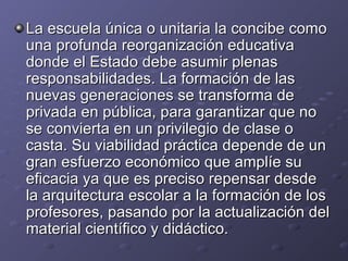 La escuela única o unitaria la concibe como una profunda reorganización educativa donde el Estado debe asumir plenas responsabilidades. La formación de las nuevas generaciones se transforma de privada en pública, para garantizar que no se convierta en un privilegio de clase o casta. Su viabilidad práctica depende de un gran esfuerzo económico que amplíe su eficacia ya que es preciso repensar desde la arquitectura escolar a la formación de los profesores, pasando por la actualización del material científico y didáctico. 