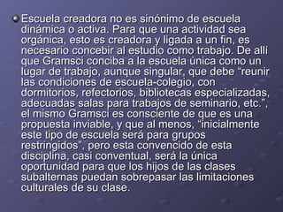 Escuela creadora no es sinónimo de escuela dinámica o activa. Para que una actividad sea orgánica, esto es creadora y ligada a un fin, es necesario concebir al estudio como trabajo. De allí que Gramsci conciba a la escuela única como un lugar de trabajo, aunque singular, que debe “reunir las condiciones de escuela-colegio, con dormitorios, refectorios, bibliotecas especializadas, adecuadas salas para trabajos de seminario, etc.”, el mismo Gramsci es consciente de que es una propuesta inviable, y que al menos, “inicialmente este tipo de escuela será para grupos restringidos”, pero esta convencido de esta disciplina, casi conventual, será la única oportunidad para que los hijos de las clases subalternas puedan sobrepasar las limitaciones culturales de su clase. 