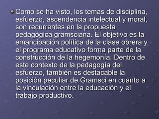 Como se ha visto, los temas de disciplina, esfuerzo, ascendencia intelectual y moral, son recurrentes en la propuesta pedagógica gramsciana. El objetivo es la emancipación política de la clase obrera y el programa educativo forma parte de la construcción de la hegemonía. Dentro de este contexto de la pedagogía del esfuerzo, también es destacable la posición peculiar de Gramsci en cuanto a la vinculación entre la educación y el trabajo productivo. 