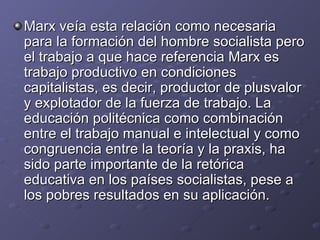 Marx veía esta relación como necesaria para la formación del hombre socialista pero el trabajo a que hace referencia Marx es trabajo productivo en condiciones capitalistas, es decir, productor de plusvalor y explotador de la fuerza de trabajo. La educación politécnica como combinación entre el trabajo manual e intelectual y como congruencia entre la teoría y la praxis, ha sido parte importante de la retórica educativa en los países socialistas, pese a los pobres resultados en su aplicación. 