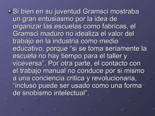Si bien en su juventud Gramsci mostraba un gran entusiasmo por la idea de organizar las escuelas como fabricas, el Gramsci maduro no idealiza el valor del trabajo en la industria como medio educativo, porque “si se toma seriamente la escuela no hay tiempo para el taller y viceversa”. Por otra parte, el contacto con el trabajo manual no conduce por si mismo a una conciencia critica y revolucionaria, “incluso puede ser usado como una forma de snobismo intelectual”. 