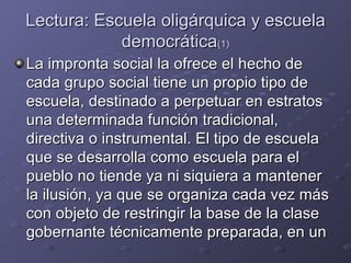 Lectura: Escuela oligárquica y escuela democrática (1) La impronta social la ofrece el hecho de cada grupo social tiene un propio tipo de escuela, destinado a perpetuar en estratos una determinada función tradicional, directiva o instrumental. El tipo de escuela que se desarrolla como escuela para el pueblo no tiende ya ni siquiera a mantener la ilusión, ya que se organiza cada vez más con objeto de restringir la base de la clase gobernante técnicamente preparada, en un 