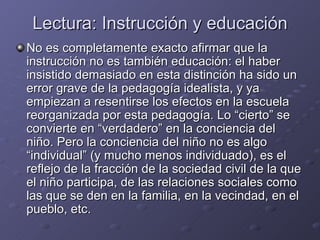Lectura: Instrucción y educación No es completamente exacto afirmar que la instrucción no es también educación: el haber insistido demasiado en esta distinción ha sido un error grave de la pedagogía idealista, y ya empiezan a resentirse los efectos en la escuela reorganizada por esta pedagogía. Lo “cierto” se convierte en “verdadero” en la conciencia del niño. Pero la conciencia del niño no es algo “individual” (y mucho menos individuado), es el reflejo de la fracción de la sociedad civil de la que el niño participa, de las relaciones sociales como las que se den en la familia, en la vecindad, en el pueblo, etc. 