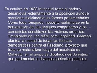 En octubre de 1922 Mussolini toma el poder y desarticula violentamente a la oposición aunque mantiene inicialmente las formas parlamentarias. Como todo renegado, necesita reafirmarse en la persecución de sus antiguos compañeros y los comunistas constituyen las victimas propicias. Trabajando en una difícil semi-legalidad, Gramsci plantea la unidad de todas las fuerzas democráticas contra el Fascismo, proyecto que trata de materializar luego del asesinato de Matteotti, en el grupo de diputados del Aventino que pertenecían a diversas corrientes políticas. 