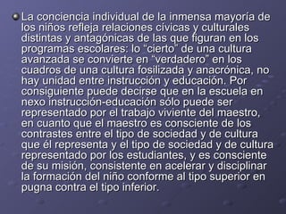 La conciencia individual de la inmensa mayoría de los niños refleja relaciones cívicas y culturales distintas y antagónicas de las que figuran en los programas escolares: lo “cierto” de una cultura avanzada se convierte en “verdadero” en los cuadros de una cultura fosilizada y anacrónica, no hay unidad entre instrucción y educación. Por consiguiente puede decirse que en la escuela en nexo instrucción-educación sólo puede ser representado por el trabajo viviente del maestro, en cuanto que el maestro es consciente de los contrastes entre el tipo de sociedad y de cultura que él representa y el tipo de sociedad y de cultura representado por los estudiantes, y es consciente de su misión, consistente en acelerar y disciplinar la formación del niño conforme al tipo superior en pugna contra el tipo inferior. 