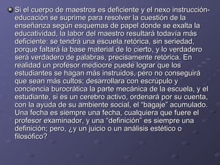 Si el cuerpo de maestros es deficiente y el nexo instrucción-educación se suprime para resolver la cuestión de la enseñanza según esquemas de papel donde se exalta la educatividad, la labor del maestro resultará todavía más deficiente: se tendrá una escuela retórica, sin seriedad, porque faltará la base material de lo cierto, y lo verdadero será verdadero de palabras, precisamente retórica. En realidad un profesor mediocre puede lograr que los estudiantes se hagan más instruidos, pero no conseguirá que sean más cultos; desarrollara con escrúpulo y conciencia burocrática la parte mecánica de la escuela, y el estudiante, si es un cerebro activo, ordenará por su cuenta, con la ayuda de su ambiente social, el “bagaje” acumulado. Una fecha es siempre una fecha, cualquiera que fuere el profesor examinador, y una “definición” es siempre una definición; pero, ¿y un juicio o un análisis estético o filosófico? 