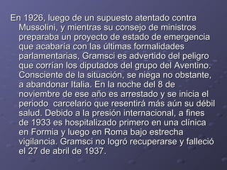 En 1926, luego de un supuesto atentado contra Mussolini, y mientras su consejo de ministros preparaba un proyecto de estado de emergencia que acabaría con las últimas formalidades parlamentarias, Gramsci es advertido del peligro que corrían los diputados del grupo del Aventino. Consciente de la situación, se niega no obstante, a abandonar Italia. En la noche del 8 de noviembre de ese año es arrestado y se inicia el periodo  carcelario que resentirá más aún su débil salud. Debido a la presión internacional, a fines de 1933 es hospitalizado primero en una clínica en Formia y luego en Roma bajo estrecha vigilancia. Gramsci no logró recuperarse y falleció el 27 de abril de 1937. 