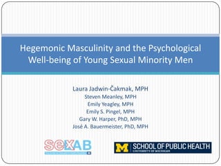 Hegemonic Masculinity and the Psychological
Well-being of Young Sexual Minority Men
Laura Jadwin-Čakmak, MPH
Steven Meanley, MPH
Emily Yeagley, MPH
Emily S. Pingel, MPH
Gary W. Harper, PhD, MPH
José A. Bauermeister, PhD, MPH

 