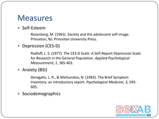 Measures
 Self-Esteem
Rosenberg, M. (1965). Society and the adolescent self-image.
Princeton, NJ: Princeton University Press.

 Depression (CES-D)
Radloff, L. S. (1977). The CES-D Scale: A Self-Report Depression Scale
for Research in the General Population. Applied Psychological
Measurement, 1, 385-401.

 Anxiety (BSI)
Derogatis, L. R., & Melisaratos, N. (1983). The Brief Symptom
Inventory: an introductory report. Psychological Medicine, 3, 595605.

 Sociodemographics

 