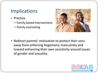 Implications
 Practice
 Family-based interventions
 Family counseling

 Redirect parents’ motivation to protect their sons

away from enforcing hegemonic masculinity and
toward enhancing their own sensitivity around issues
of gender and sexuality.

 