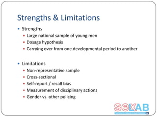 Strengths & Limitations
 Strengths
 Large national sample of young men

 Dosage hypothesis
 Carrying over from one developmental period to another

 Limitations
 Non-representative sample
 Cross-sectional
 Self-report / recall bias
 Measurement of disciplinary actions
 Gender vs. other policing

 