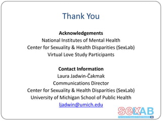 Thank You
Acknowledgements
National Institutes of Mental Health
Center for Sexuality & Health Disparities (SexLab)
Virtual Love Study Participants

Contact Information
Laura Jadwin-Čakmak
Communications Director
Center for Sexuality & Health Disparities (SexLab)
University of Michigan School of Public Health
ljadwin@umich.edu

 