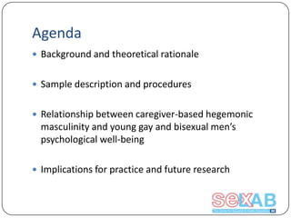 Agenda
 Background and theoretical rationale
 Sample description and procedures
 Relationship between caregiver-based hegemonic

masculinity and young gay and bisexual men’s
psychological well-being
 Implications for practice and future research

 