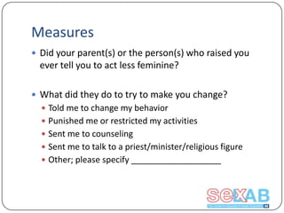 Measures
 Did your parent(s) or the person(s) who raised you

ever tell you to act less feminine?
 What did they do to try to make you change?
 Told me to change my behavior

 Punished me or restricted my activities
 Sent me to counseling
 Sent me to talk to a priest/minister/religious figure
 Other; please specify ___________________

 