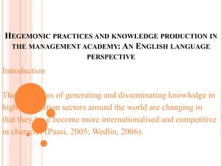 HEGEMONIC PRACTICES AND KNOWLEDGE PRODUCTION IN
THE MANAGEMENT ACADEMY: AN ENGLISH LANGUAGE
PERSPECTIVE
Introduction
The conditions of generating and disseminating knowledge in
higher education sectors around the world are changing in
that they have become more internationalised and competitive
in character (Paasi, 2005; Wedlin, 2006).
 