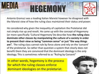 HEGEMONY
Antonio Gramsci was a leading Italian Marxist however he disagreed with
the Marxist view of how the ruling class maintained their status and power.
He considered why given the inequality of capitalism the Proletariat did
not simply rise up and revolt. He came up with the concept of Hegemony
(or more specifically ‘Cultural Hegemony’)to describe how the ruling class
dominate other classes by manipulating the culture of a society in order
to present their view as being “common sense” or just “the way things
are”. The ruling class cannot rule by force alone and rely on the ‘consent’
of the proletariat. So rather than question a system that clearly does not
benefit them they are convinced that the dominant ideology is the only
ideology. This is sometimes referred to as “Ruling by Consent”
In other words, hegemony is the process
for which the ruling classes enforce
dominant ideologies on the proletariat.
 