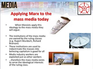Applying Marx to the
mass media today
• When Marxists apply this
ideology to the mass media they
will argue:
• The institutions of the mass media
are owned by the ruling classes
(e.g. Rupert Murdoch, Richard
Branson)
• These institutions are used to
indoctrinate the masses into
believing capitalism is good for all
• Media industry workers are
exploited just as other workers
• …therefore the mass media exists
to serve the ideological interests
of the ruling class.
 