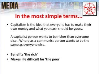 In the most simple terms...
• Capitalism is the idea that everyone has to make their
own money and what you earn should be yours.
A capitalist person wants to be richer than everyone
else.. Where as a communist person wants to be the
same as everyone else.
• Benefits ‘the rich’
• Makes life difficult for ‘the poor’
 