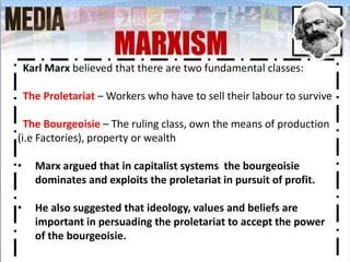 Karl Marx believed that there are two fundamental classes:
The Proletariat – Workers who have to sell their labour to survive
The Bourgeoisie – The ruling class, own the means of production
(i.e Factories), property or wealth
• Marx argued that in capitalist systems the bourgeoisie
dominates and exploits the proletariat in pursuit of profit.
• He also suggested that ideology, values and beliefs are
important in persuading the proletariat to accept the power
of the bourgeoisie.
MARXISM
 